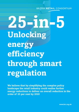 www.brc.org.uk
25-in-5
Unlocking
energy
efficiency
through smart
regulation
We believe that by simplifying the complex policy
landscape the retail industry could realise further
energy reductions to deliver an overall reduction in the
order of 25 per cent by 2020
 