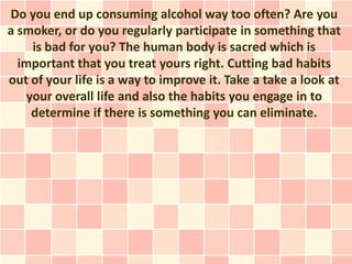 Do you end up consuming alcohol way too often? Are you
a smoker, or do you regularly participate in something that
    is bad for you? The human body is sacred which is
  important that you treat yours right. Cutting bad habits
out of your life is a way to improve it. Take a take a look at
   your overall life and also the habits you engage in to
    determine if there is something you can eliminate.
 