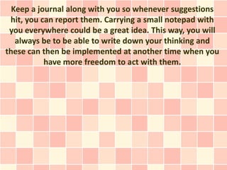 Keep a journal along with you so whenever suggestions
 hit, you can report them. Carrying a small notepad with
 you everywhere could be a great idea. This way, you will
   always be to be able to write down your thinking and
these can then be implemented at another time when you
           have more freedom to act with them.
 