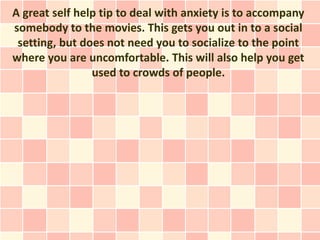 A great self help tip to deal with anxiety is to accompany
somebody to the movies. This gets you out in to a social
 setting, but does not need you to socialize to the point
where you are uncomfortable. This will also help you get
                used to crowds of people.
 