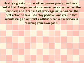 Having a great attitude will empower your growth as an
individual. A negative mindset never gets anyone past the
  boundary, and it can in fact work against a person. The
   best action to take is to stay positive, and realize that
  maintaining an optimistic attitude, can aid a person in
                  reaching your own goals.
 