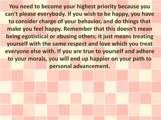 You need to become your highest priority because you
can't please everybody. If you wish to be happy, you have
  to consider charge of your behavior, and do things that
 make you feel happy. Remember that this doesn't mean
being egotistical or abusing others; it just means treating
 yourself with the same respect and love which you treat
everyone else with. If you are true to yourself and adhere
 to your morals, you will end up happier on your path to
                  personal advancement.
 