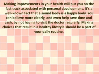 Making improvements in your health will put you on the
  fast track associated with personal development. It's a
 well-known fact that a sound body is a happy body. You
  can believe more clearly, and even help save time and
 cash, by not having to visit the doctor regularly. Making
choices that result in a healthy lifestyle should be a part of
                     your daily routine.
 