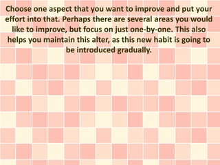 Choose one aspect that you want to improve and put your
effort into that. Perhaps there are several areas you would
  like to improve, but focus on just one-by-one. This also
 helps you maintain this alter, as this new habit is going to
                   be introduced gradually.
 