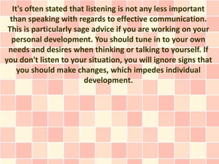 It's often stated that listening is not any less important
  than speaking with regards to effective communication.
 This is particularly sage advice if you are working on your
  personal development. You should tune in to your own
 needs and desires when thinking or talking to yourself. If
you don't listen to your situation, you will ignore signs that
     you should make changes, which impedes individual
                         development.
 
