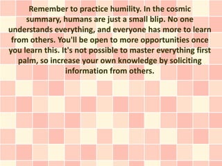 Remember to practice humility. In the cosmic
     summary, humans are just a small blip. No one
understands everything, and everyone has more to learn
 from others. You'll be open to more opportunities once
you learn this. It's not possible to master everything first
   palm, so increase your own knowledge by soliciting
                 information from others.
 