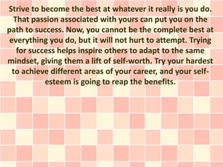 Strive to become the best at whatever it really is you do.
  That passion associated with yours can put you on the
path to success. Now, you cannot be the complete best at
 everything you do, but it will not hurt to attempt. Trying
   for success helps inspire others to adapt to the same
mindset, giving them a lift of self-worth. Try your hardest
  to achieve different areas of your career, and your self-
           esteem is going to reap the benefits.
 