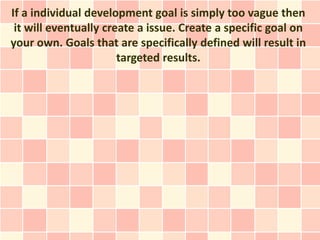 If a individual development goal is simply too vague then
 it will eventually create a issue. Create a specific goal on
your own. Goals that are specifically defined will result in
                       targeted results.
 