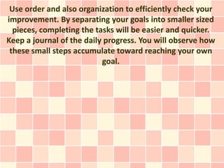 Use order and also organization to efficiently check your
improvement. By separating your goals into smaller sized
  pieces, completing the tasks will be easier and quicker.
Keep a journal of the daily progress. You will observe how
 these small steps accumulate toward reaching your own
                           goal.
 
