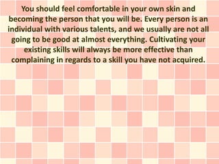 You should feel comfortable in your own skin and
becoming the person that you will be. Every person is an
individual with various talents, and we usually are not all
 going to be good at almost everything. Cultivating your
     existing skills will always be more effective than
 complaining in regards to a skill you have not acquired.
 