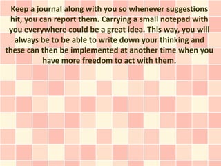 Keep a journal along with you so whenever suggestions
 hit, you can report them. Carrying a small notepad with
 you everyw...
