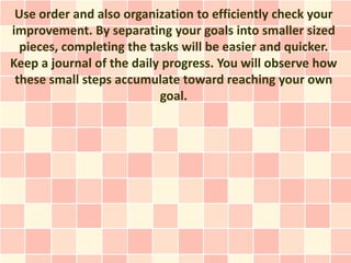 Use order and also organization to efficiently check your
improvement. By separating your goals into smaller sized
  piece...
