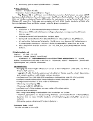 • Maintaining good co-ordination with Vendors & Customers.
4) Tulip Telecom Ltd.
Duration: - Mar 2010 – Feb 2014
Designation: - Customer Support Engineer- Nagpur
Tulip Telecom Ltd. is well known name in Data Communication. Tulip Telecom Ltd. deals MSWAN
(Maharashtra State Wide Area Network). Customers are M/s Morarjee Textiles, Haldiram Foods, Wipro, Bharti
Airtel and Tata Communications. Monitor & Maintaining the routing status as well as Point to Point & Point to
Multipoint RF Leased line. Assists data communication staff with WAN, Regular Monitoring of WAN, VPN.
Connectivity through Router and do the necessary action for Network connectivity.
Job Responsibility:-
• Installations of RF lease line at approximately 150 locations at Nagpur.
• Maintenance of RF lease line 450 locations in Nagpur physically & remotely more than 400 sites in
Vidarbha region.
• Incharge of 50 POPs (Point of Preference) in Nagpur region.
• Configure & Maintain Point to Point & Point to Multipoint links using Firepro, BSR, SPR Devices.
• We are handling the Projects of MSWAN like Tahsil & District Head Quarters, MSETCL (Maharashtra
State Electricity Transmission & Control Ltd.), Maharashtra Rajya Police Mukhyalaya, NIC, MSEB.
• Basic Configuration of various routers like Cisco 1841, 2600, 3645, Huwai, Netgear Routers & Cisco
Switches.
•
5) Sify Technologies Ltd
Duration: - July 2008 – Feb 2010
Designation: - Engineer (Network Control Group)
Working with SIFY Technologies Limited, as employee of Talent MAXIMUS INDIA PVT LTD, as a
Network Engineer since 1’st July 2008 to Feb 2010. SIFY Technologies Limited is Category an ISP Company deals
in providing VPN, MPLS, Internet, VoIP services.
Job Responsibility:-
• Managing and maintaining the Infrastructure services of Network Operation Center (NOC) and Point of
Presence (PoP) Locations.
• Logging the Trouble Tickets for customer query, troubleshoot the root cause for network disconnection
and resolve the problem, trouble ticket in minimum downtime.
• Configuration of Cisco 2600, 1800, 1700 series Routers for Leased-Line using PPP, HDLC, and ISDN
• Configuration and Troubleshooting connectivity and Cisco 2960, 2950 switch for LAN.
• Configuration of Juniper J2320 series router for POP location.
• Monitoring and configuring of E1.
• Monitoring the E1, DS3 & STM1 links.
• Configuration of UPS Network card which are used at NOC and Base-station.
• Handling Asset Management.
• Basic configuration of edge routers and end users Cisco Routers and Switches.
• Installation, Configuration and Troubleshooting of Wireless Equipments like Proxim, air-Point and Nexus
Subscriber Units and Access Points for Broadband connectivity to I-ways Cyber Cafe, CTO’s and corporate
customer.
• Maintaining good co-ordination with Vendors & Customers.
6) Computer Access Pvt Ltd
Duration: July 2006 to June -2008
 