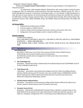 Designation: Network Engineer, Nagpur.
Worked with Computer Access Private Limited as Customer Support Engineer in the Department of
Telecommunication.
An experienced, detail-oriented Network Administrator with strong problem solving & project
management skills. An enthusiastic certified technician with high motivation. Computer Access Pvt. LTD is a
Facility Management Company in Information Technology Industry. It is very familiar in WAN Development in
India. We have so many customers for Commissioning and maintenance of leased line and ISDN .Our customers
are HDFC Bank, UTI Bank, Compaq, Centurion Bank, Interconnected Stock Exchange, Birla Limited, Philips India
Limited,HCL Comnet, HECL, INDUS IND BANK, Philips, SBI, AMWAY, Bajaj and Saraswat Bank, ICICI BANK, UBI
BANK etc.
Job Responsibility:-
• Implementation & Maintenance of WAN.
• Technical support on ISDN & Internet.
• Customer relation involves keeping contact with customers and courtesy calls to site.
• Configuration of all type of Modem, which is related to WAN circuits.
MODEM HANDLED:
Handled Various Modems
Such as RAD ASM 20, RAD ASM 31, RAD HTU E-1, RAD ASM I 52, RAD FCD2, RAD FCD 2L, ATRIE MODEM
& DIPSWITCH --- MODEL 4000,3000,5000,
D-LINK MODEM, 64KB & 128KB, TELENDUS, LOOP PATTEN, ASCOM 64 KB & 128, CYGNUS-64 KB &
2MB.
Projects
. Tech Mahindra ltd.
Description: Credit Suisse is one of the Tier5 customer of British Telecom Global Services.
BTGS provide communication related services to Credit Suisse.
Tech Mahindra provides Service management of Credit Suisse’s Data, Voice network,
Bundled in ITIL stack.
• Sify Technologies Ltd.
Description: - Department of Post, Implementation & troubleshooting of Lease line/VPNoBB circuits &
RF links of Madhya Pradesh & CG.
• Tulip Telecom Ltd.
Description: - Successfully commissioned and configured Tulip PoP. Where Cisco/Maipu Routers,
Switches, Wireless devices and CTC Converter were used. Handle Projects of MSWAN like Tahsil &
District Head Quarters, MSETCL (Maharashtra State Electricity Transmission & Control Ltd.),
Maharashtra Rajya Police Mukhyalaya, and NIC.
• Sify Base Station Implementation.
Description: - Successfully commissioned and configured Base Stations (POP) of sify .Where Cisco
Routers, Switches, Wireless devices and CTC Converter were used.
• Computer Access Pvt Ltd.
Description: - Maintenance of MLLN & MPLS Involved Projects. Worked in a project known as Tag
Media Network for the placement of online advertisement in Malls like India bulls, Spencer’s, and
Hyper etc. Installation, Configuration of PC`s, monitoring services & Maintenance of network.
 