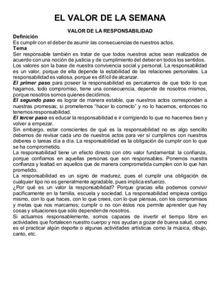 EL VALOR DE LA SEMANA
VALOR DE LA RESPONSABILIDAD
Definición
Es cumplir con el deberde asumir las consecuencias de nuestros actos.
Tema
Ser responsable también es tratar de que todos nuestros actos sean realizados de
acuerdo con una noción de justicia y de cumplimiento del deberen todos los sentidos.
Los valores son la base de nuestra convivencia social y personal. La responsabilidad
es un valor, porque de ella depende la estabilidad de las relaciones personales. La
responsabilidad es valiosa, porque es difícilde alcanzar.
El primer paso para poseer la responsabilidad es percatarnos de que todo lo que
hagamos, todo compromiso, tiene una consecuencia, depende de nosotros mismos,
porque nosotros somos quienes decidimos.
El segundo paso es lograr de manera estable, que nuestros actos correspondan a
nuestras promesas; si prometemos “hacer lo correcto” y no lo hacemos, entonces no
tenemos responsabilidad.
El tercer paso es educar la responsabilidad e ir corrigiendo lo que no hacemos bien y
volver a empezar.
Sin embargo, estar conscientes de qué es la responsabilidad no es algo sencillo
debemos de revisar cada uno de nuestros actos para ver si cumplimos con nuestros
deberes o tareas día a día. La responsabilidad es la obligación de cumplir con lo que
se ha comprometido.
La responsabilidad tiene un efecto directo con otro valor fundamental: la confianza,
porque confiamos en aquellas personas que son responsables. Ponemos nuestra
confianza y lealtad en aquellos que de manera comprometida cumplen con lo que han
prometido.
La responsabilidad es un signo de madurez, pues el cumplir una obligación de
cualquier tipo no es generalmente agradable, pues implica esfuerzo.
¿Por qué es un valor la responsabilidad? Porque gracias ella podemos convivir
pacíficamente en la familia, escuela y sociedad. La responsabilidad empieza contigo
mismo, con lo que haces, con lo que crees, con lo que piensas, con los compromisos
y metas que nos marcamos; cumplir o no con éstos nos permite aprender que hay
cosas y situaciones que sólo dependende nosotros.
Si actuamos responsablemente, somos capaces de invertir el tiempo libre en
actividades que fortalecen nuestro cuerpo y nos ayudan a gozar de buena salud, como
es el practicar algún deporte o algunas actividades artísticas como la música, dibujo,
canto, etc.
 