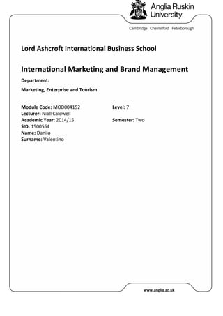 Lord Ashcroft International Business School
International Marketing and Brand Management
Department:
Marketing, Enterprise and Tourism
Module Code: MOD004152
Lecturer: Niall Caldwell
Level: 7
Academic Year: 2014/15
SID: 1500554
Name: Danilo
Surname: Valentino
Semester: Two
 
