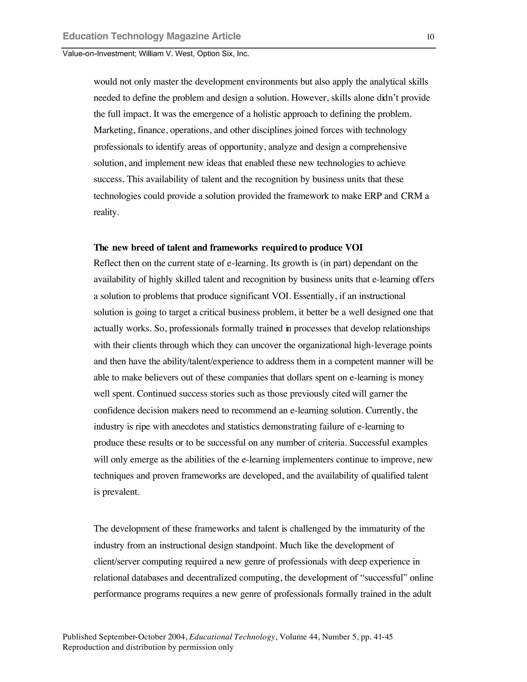Education Technology Magazine Article
Value-on-Investment; William V. West, Option Six, Inc.
Published September-October 2004, Educational Technology, Volume 44, Number 5, pp. 41-45
Reproduction and distribution by permission only
10
would not only master the development environments but also apply the analytical skills
needed to define the problem and design a solution. However, skills alone didn’t provide
the full impact. It was the emergence of a holistic approach to defining the problem.
Marketing, finance, operations, and other disciplines joined forces with technology
professionals to identify areas of opportunity, analyze and design a comprehensive
solution, and implement new ideas that enabled these new technologies to achieve
success. This availability of talent and the recognition by business units that these
technologies could provide a solution provided the framework to make ERP and CRM a
reality.
The new breed of talent and frameworks requiredto produce VOI
Reflect then on the current state of e-learning. Its growth is (in part) dependant on the
availability of highly skilled talent and recognition by business units that e-learning offers
a solution to problems that produce significant VOI. Essentially, if an instructional
solution is going to target a critical business problem, it better be a well designed one that
actually works. So, professionals formally trained in processes that develop relationships
with their clients through which they can uncover the organizational high-leverage points
and then have the ability/talent/experience to address them in a competent manner will be
able to make believers out of these companies that dollars spent on e-learning is money
well spent. Continued success stories such as those previously cited will garner the
confidence decision makers need to recommend an e-learning solution. Currently, the
industry is ripe with anecdotes and statistics demonstrating failure of e-learning to
produce these results or to be successful on any number of criteria. Successful examples
will only emerge as the abilities of the e-learning implementers continue to improve, new
techniques and proven frameworks are developed, and the availability of qualified talent
is prevalent.
The development of these frameworks and talent is challenged by the immaturity of the
industry from an instructional design standpoint. Much like the development of
client/server computing required a new genre of professionals with deep experience in
relational databases and decentralized computing, the development of “successful” online
performance programs requires a new genre of professionals formally trained in the adult
 