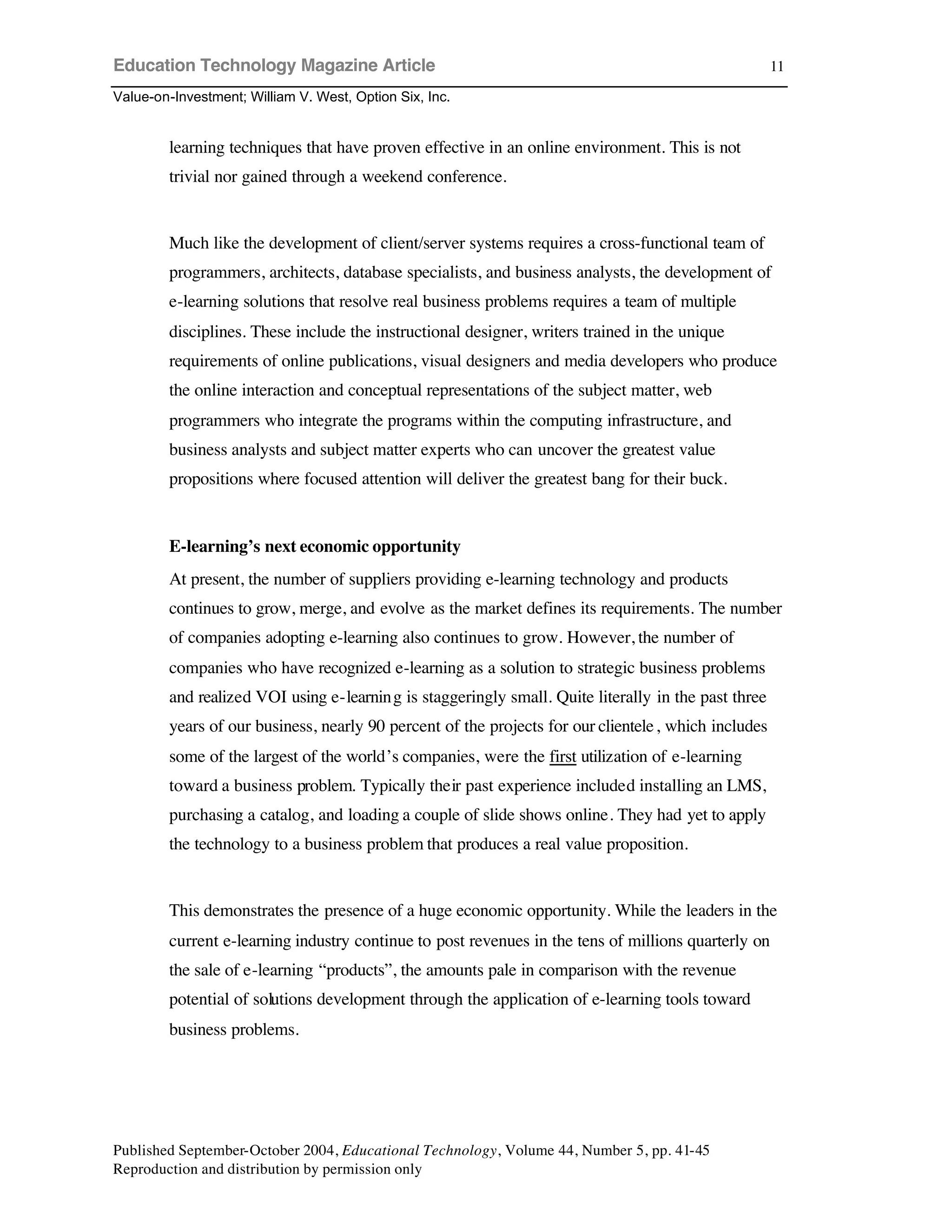 Education Technology Magazine Article
Value-on-Investment; William V. West, Option Six, Inc.
Published September-October 2004, Educational Technology, Volume 44, Number 5, pp. 41-45
Reproduction and distribution by permission only
11
learning techniques that have proven effective in an online environment. This is not
trivial nor gained through a weekend conference.
Much like the development of client/server systems requires a cross-functional team of
programmers, architects, database specialists, and business analysts, the development of
e-learning solutions that resolve real business problems requires a team of multiple
disciplines. These include the instructional designer, writers trained in the unique
requirements of online publications, visual designers and media developers who produce
the online interaction and conceptual representations of the subject matter, web
programmers who integrate the programs within the computing infrastructure, and
business analysts and subject matter experts who can uncover the greatest value
propositions where focused attention will deliver the greatest bang for their buck.
E-learning’s next economic opportunity
At present, the number of suppliers providing e-learning technology and products
continues to grow, merge, and evolve as the market defines its requirements. The number
of companies adopting e-learning also continues to grow. However, the number of
companies who have recognized e-learning as a solution to strategic business problems
and realized VOI using e-learning is staggeringly small. Quite literally in the past three
years of our business, nearly 90 percent of the projects for our clientele, which includes
some of the largest of the world’s companies, were the first utilization of e-learning
toward a business problem. Typically their past experience included installing an LMS,
purchasing a catalog, and loading a couple of slide shows online. They had yet to apply
the technology to a business problem that produces a real value proposition.
This demonstrates the presence of a huge economic opportunity. While the leaders in the
current e-learning industry continue to post revenues in the tens of millions quarterly on
the sale of e-learning “products”, the amounts pale in comparison with the revenue
potential of solutions development through the application of e-learning tools toward
business problems.
 