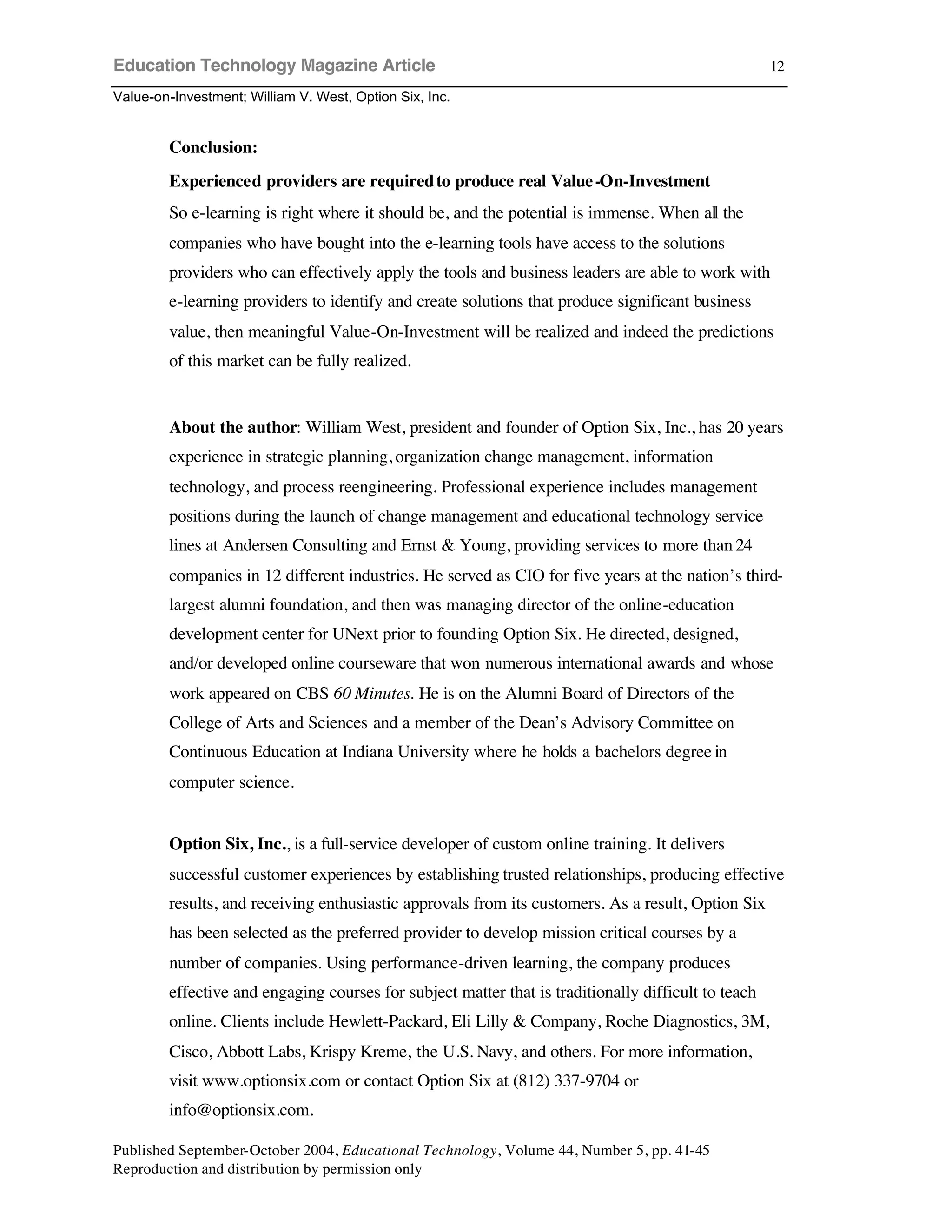 Education Technology Magazine Article
Value-on-Investment; William V. West, Option Six, Inc.
Published September-October 2004, Educational Technology, Volume 44, Number 5, pp. 41-45
Reproduction and distribution by permission only
12
Conclusion:
Experienced providers are requiredto produce real Value-On-Investment
So e-learning is right where it should be, and the potential is immense. When all the
companies who have bought into the e-learning tools have access to the solutions
providers who can effectively apply the tools and business leaders are able to work with
e-learning providers to identify and create solutions that produce significant business
value, then meaningful Value-On-Investment will be realized and indeed the predictions
of this market can be fully realized.
About the author: William West, president and founder of Option Six, Inc., has 20 years
experience in strategic planning, organization change management, information
technology, and process reengineering. Professional experience includes management
positions during the launch of change management and educational technology service
lines at Andersen Consulting and Ernst & Young, providing services to more than 24
companies in 12 different industries. He served as CIO for five years at the nation’s third-
largest alumni foundation, and then was managing director of the online-education
development center for UNext prior to founding Option Six. He directed, designed,
and/or developed online courseware that won numerous international awards and whose
work appeared on CBS 60 Minutes. He is on the Alumni Board of Directors of the
College of Arts and Sciences and a member of the Dean’s Advisory Committee on
Continuous Education at Indiana University where he holds a bachelors degree in
computer science.
Option Six, Inc., is a full-service developer of custom online training. It delivers
successful customer experiences by establishing trusted relationships, producing effective
results, and receiving enthusiastic approvals from its customers. As a result, Option Six
has been selected as the preferred provider to develop mission critical courses by a
number of companies. Using performance-driven learning, the company produces
effective and engaging courses for subject matter that is traditionally difficult to teach
online. Clients include Hewlett-Packard, Eli Lilly & Company, Roche Diagnostics, 3M,
Cisco, Abbott Labs, Krispy Kreme, the U.S. Navy, and others. For more information,
visit www.optionsix.com or contact Option Six at (812) 337-9704 or
info@optionsix.com.
 