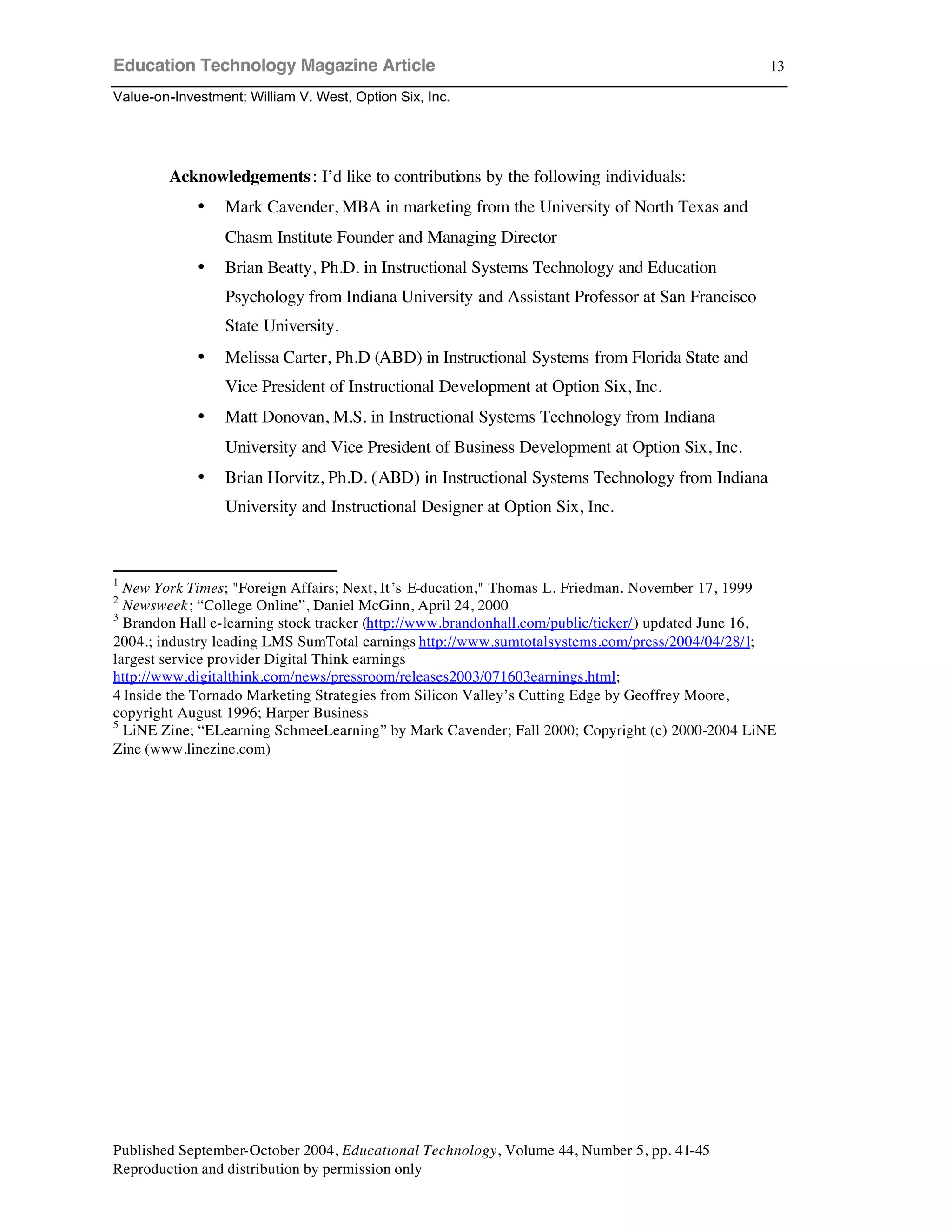 Education Technology Magazine Article
Value-on-Investment; William V. West, Option Six, Inc.
Published September-October 2004, Educational Technology, Volume 44, Number 5, pp. 41-45
Reproduction and distribution by permission only
13
Acknowledgements: I’d like to contributions by the following individuals:
• Mark Cavender, MBA in marketing from the University of North Texas and
Chasm Institute Founder and Managing Director
• Brian Beatty, Ph.D. in Instructional Systems Technology and Education
Psychology from Indiana University and Assistant Professor at San Francisco
State University.
• Melissa Carter, Ph.D (ABD) in Instructional Systems from Florida State and
Vice President of Instructional Development at Option Six, Inc.
• Matt Donovan, M.S. in Instructional Systems Technology from Indiana
University and Vice President of Business Development at Option Six, Inc.
• Brian Horvitz, Ph.D. (ABD) in Instructional Systems Technology from Indiana
University and Instructional Designer at Option Six, Inc.
1
New York Times; "Foreign Affairs; Next, It’s E-ducation," Thomas L. Friedman. November 17, 1999
2
Newsweek; “College Online”, Daniel McGinn, April 24, 2000
3
Brandon Hall e-learning stock tracker (http://www.brandonhall.com/public/ticker/) updated June 16,
2004.; industry leading LMS SumTotal earnings http://www.sumtotalsystems.com/press/2004/04/28/1;
largest service provider Digital Think earnings
http://www.digitalthink.com/news/pressroom/releases2003/071603earnings.html;
4 Inside the Tornado Marketing Strategies from Silicon Valley’s Cutting Edge by Geoffrey Moore,
copyright August 1996; Harper Business
5
LiNE Zine; “ELearning SchmeeLearning” by Mark Cavender; Fall 2000; Copyright (c) 2000-2004 LiNE
Zine (www.linezine.com)
 