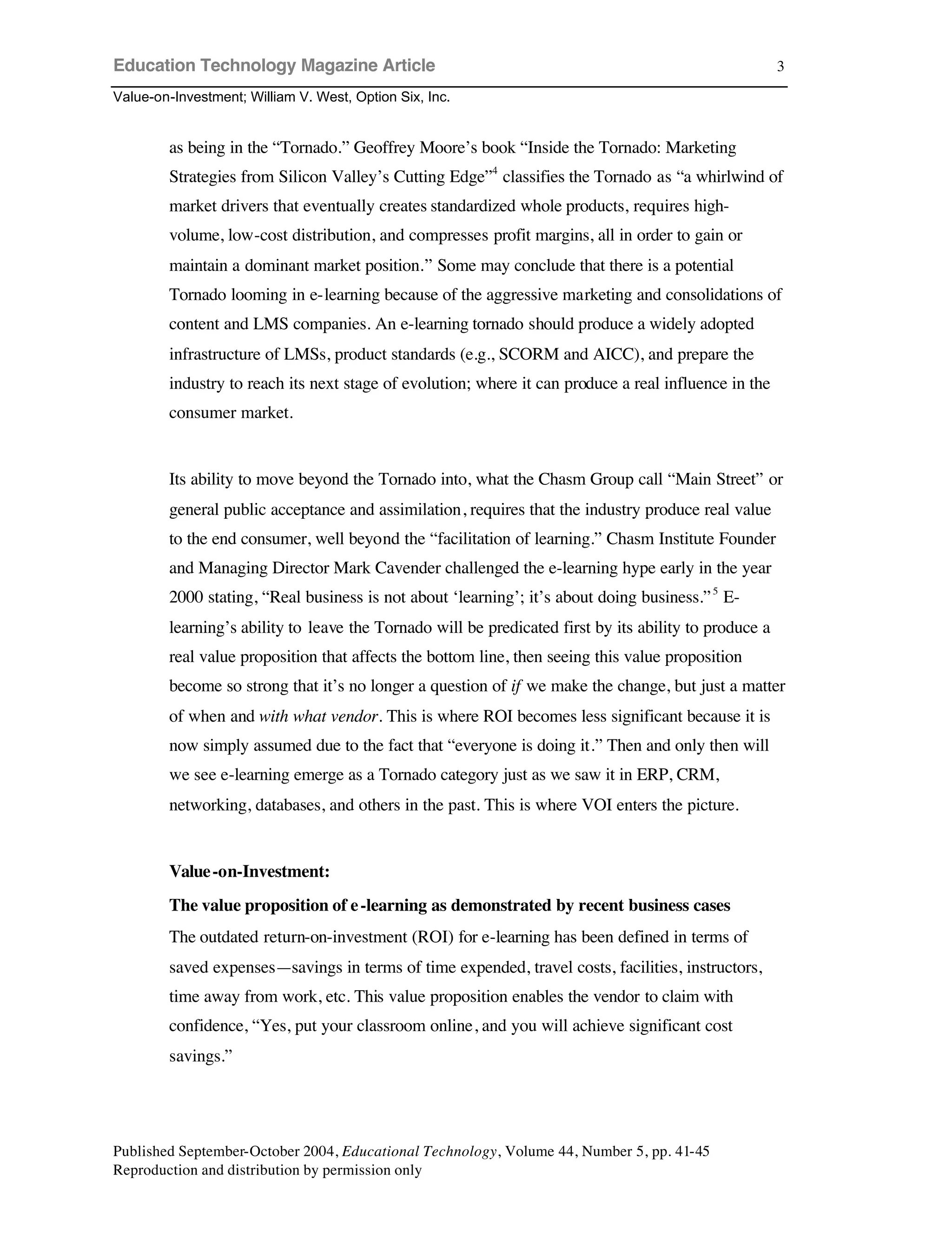 Education Technology Magazine Article
Value-on-Investment; William V. West, Option Six, Inc.
Published September-October 2004, Educational Technology, Volume 44, Number 5, pp. 41-45
Reproduction and distribution by permission only
3
as being in the “Tornado.” Geoffrey Moore’s book “Inside the Tornado: Marketing
Strategies from Silicon Valley’s Cutting Edge”4
classifies the Tornado as “a whirlwind of
market drivers that eventually creates standardized whole products, requires high-
volume, low-cost distribution, and compresses profit margins, all in order to gain or
maintain a dominant market position.” Some may conclude that there is a potential
Tornado looming in e-learning because of the aggressive marketing and consolidations of
content and LMS companies. An e-learning tornado should produce a widely adopted
infrastructure of LMSs, product standards (e.g., SCORM and AICC), and prepare the
industry to reach its next stage of evolution; where it can produce a real influence in the
consumer market.
Its ability to move beyond the Tornado into, what the Chasm Group call “Main Street” or
general public acceptance and assimilation, requires that the industry produce real value
to the end consumer, well beyond the “facilitation of learning.” Chasm Institute Founder
and Managing Director Mark Cavender challenged the e-learning hype early in the year
2000 stating, “Real business is not about ‘learning’; it’s about doing business.”5
E-
learning’s ability to leave the Tornado will be predicated first by its ability to produce a
real value proposition that affects the bottom line, then seeing this value proposition
become so strong that it’s no longer a question of if we make the change, but just a matter
of when and with what vendor. This is where ROI becomes less significant because it is
now simply assumed due to the fact that “everyone is doing it.” Then and only then will
we see e-learning emerge as a Tornado category just as we saw it in ERP, CRM,
networking, databases, and others in the past. This is where VOI enters the picture.
Value-on-Investment:
The value proposition of e-learning as demonstrated by recent business cases
The outdated return-on-investment (ROI) for e-learning has been defined in terms of
saved expenses—savings in terms of time expended, travel costs, facilities, instructors,
time away from work, etc. This value proposition enables the vendor to claim with
confidence, “Yes, put your classroom online, and you will achieve significant cost
savings.”
 