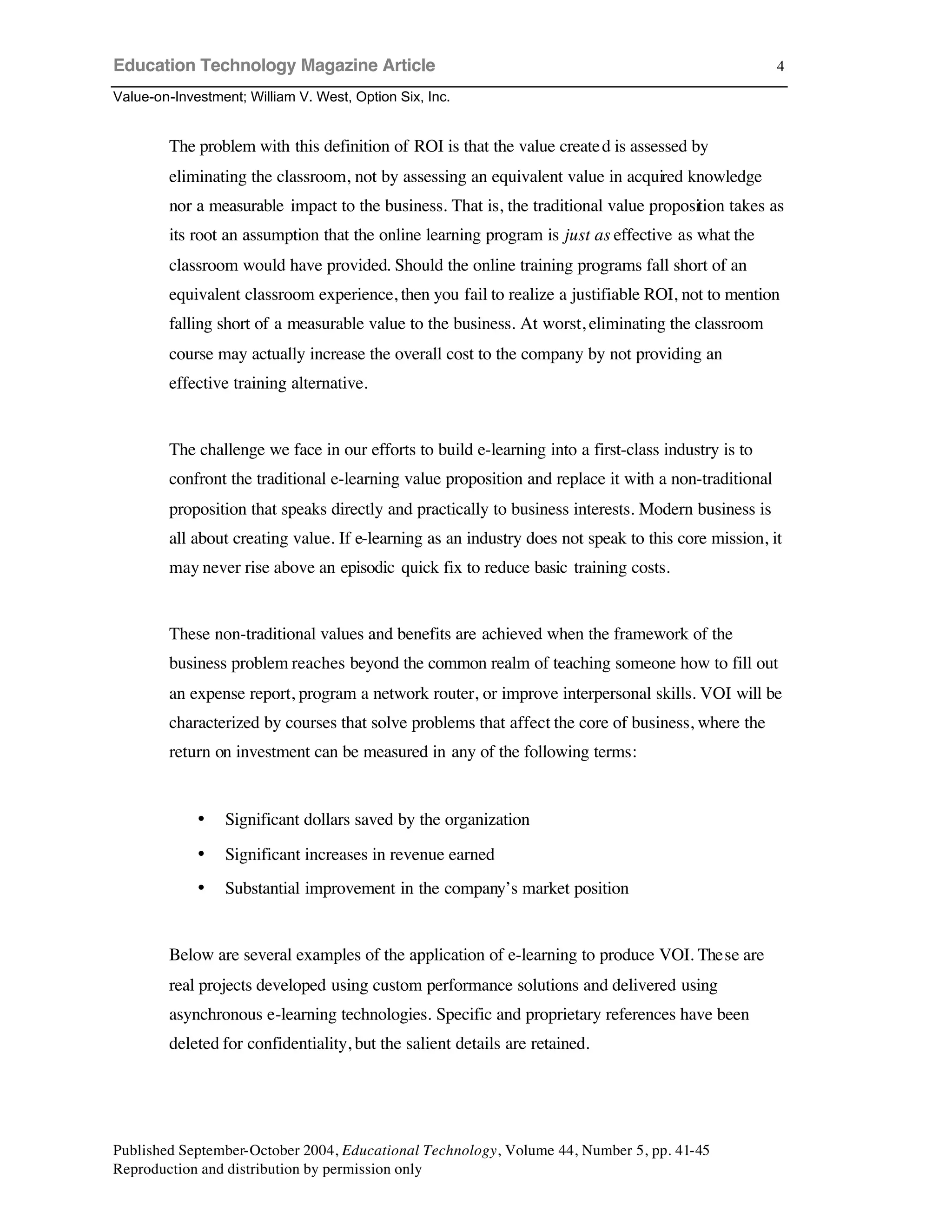 Education Technology Magazine Article
Value-on-Investment; William V. West, Option Six, Inc.
Published September-October 2004, Educational Technology, Volume 44, Number 5, pp. 41-45
Reproduction and distribution by permission only
4
The problem with this definition of ROI is that the value created is assessed by
eliminating the classroom, not by assessing an equivalent value in acquired knowledge
nor a measurable impact to the business. That is, the traditional value proposition takes as
its root an assumption that the online learning program is just as effective as what the
classroom would have provided. Should the online training programs fall short of an
equivalent classroom experience, then you fail to realize a justifiable ROI, not to mention
falling short of a measurable value to the business. At worst, eliminating the classroom
course may actually increase the overall cost to the company by not providing an
effective training alternative.
The challenge we face in our efforts to build e-learning into a first-class industry is to
confront the traditional e-learning value proposition and replace it with a non-traditional
proposition that speaks directly and practically to business interests. Modern business is
all about creating value. If e-learning as an industry does not speak to this core mission, it
may never rise above an episodic quick fix to reduce basic training costs.
These non-traditional values and benefits are achieved when the framework of the
business problem reaches beyond the common realm of teaching someone how to fill out
an expense report, program a network router, or improve interpersonal skills. VOI will be
characterized by courses that solve problems that affect the core of business, where the
return on investment can be measured in any of the following terms:
• Significant dollars saved by the organization
• Significant increases in revenue earned
• Substantial improvement in the company’s market position
Below are several examples of the application of e-learning to produce VOI. These are
real projects developed using custom performance solutions and delivered using
asynchronous e-learning technologies. Specific and proprietary references have been
deleted for confidentiality, but the salient details are retained.
 