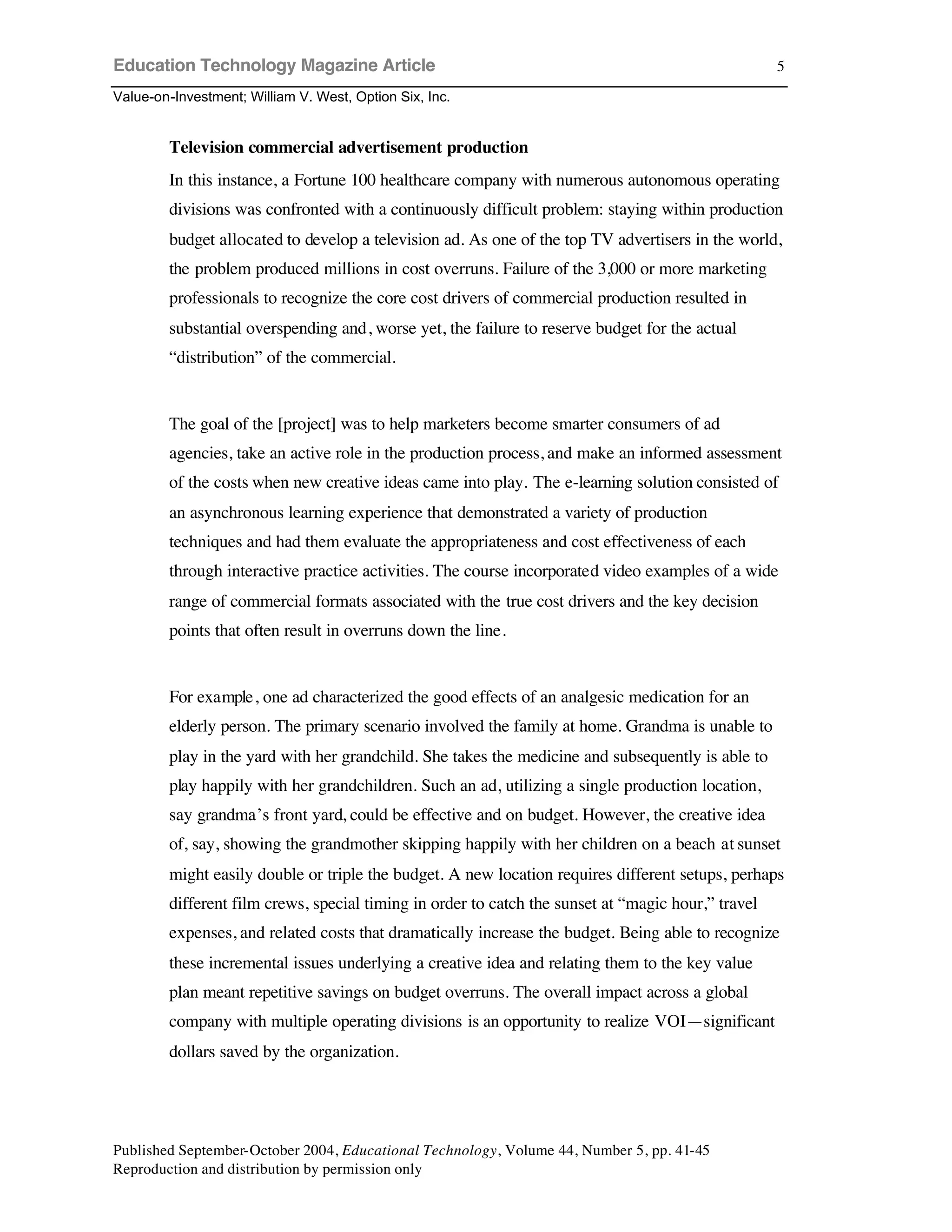 Education Technology Magazine Article
Value-on-Investment; William V. West, Option Six, Inc.
Published September-October 2004, Educational Technology, Volume 44, Number 5, pp. 41-45
Reproduction and distribution by permission only
5
Television commercial advertisement production
In this instance, a Fortune 100 healthcare company with numerous autonomous operating
divisions was confronted with a continuously difficult problem: staying within production
budget allocated to develop a television ad. As one of the top TV advertisers in the world,
the problem produced millions in cost overruns. Failure of the 3,000 or more marketing
professionals to recognize the core cost drivers of commercial production resulted in
substantial overspending and, worse yet, the failure to reserve budget for the actual
“distribution” of the commercial.
The goal of the [project] was to help marketers become smarter consumers of ad
agencies, take an active role in the production process, and make an informed assessment
of the costs when new creative ideas came into play. The e-learning solution consisted of
an asynchronous learning experience that demonstrated a variety of production
techniques and had them evaluate the appropriateness and cost effectiveness of each
through interactive practice activities. The course incorporated video examples of a wide
range of commercial formats associated with the true cost drivers and the key decision
points that often result in overruns down the line.
For example, one ad characterized the good effects of an analgesic medication for an
elderly person. The primary scenario involved the family at home. Grandma is unable to
play in the yard with her grandchild. She takes the medicine and subsequently is able to
play happily with her grandchildren. Such an ad, utilizing a single production location,
say grandma’s front yard, could be effective and on budget. However, the creative idea
of, say, showing the grandmother skipping happily with her children on a beach at sunset
might easily double or triple the budget. A new location requires different setups, perhaps
different film crews, special timing in order to catch the sunset at “magic hour,” travel
expenses, and related costs that dramatically increase the budget. Being able to recognize
these incremental issues underlying a creative idea and relating them to the key value
plan meant repetitive savings on budget overruns. The overall impact across a global
company with multiple operating divisions is an opportunity to realize VOI—significant
dollars saved by the organization.
 