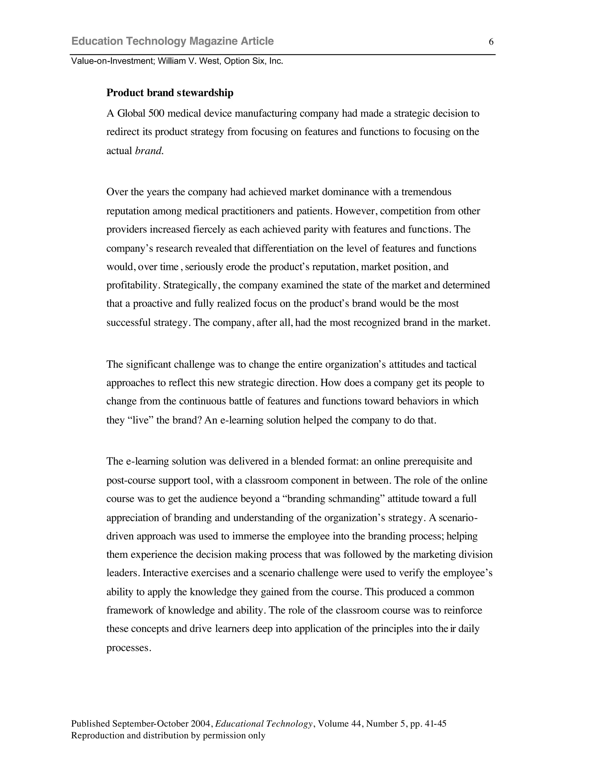 Education Technology Magazine Article
Value-on-Investment; William V. West, Option Six, Inc.
Published September-October 2004, Educational Technology, Volume 44, Number 5, pp. 41-45
Reproduction and distribution by permission only
6
Product brand stewardship
A Global 500 medical device manufacturing company had made a strategic decision to
redirect its product strategy from focusing on features and functions to focusing on the
actual brand.
Over the years the company had achieved market dominance with a tremendous
reputation among medical practitioners and patients. However, competition from other
providers increased fiercely as each achieved parity with features and functions. The
company’s research revealed that differentiation on the level of features and functions
would, over time, seriously erode the product’s reputation, market position, and
profitability. Strategically, the company examined the state of the market and determined
that a proactive and fully realized focus on the product’s brand would be the most
successful strategy. The company, after all, had the most recognized brand in the market.
The significant challenge was to change the entire organization’s attitudes and tactical
approaches to reflect this new strategic direction. How does a company get its people to
change from the continuous battle of features and functions toward behaviors in which
they “live” the brand? An e-learning solution helped the company to do that.
The e-learning solution was delivered in a blended format: an online prerequisite and
post-course support tool, with a classroom component in between. The role of the online
course was to get the audience beyond a “branding schmanding” attitude toward a full
appreciation of branding and understanding of the organization’s strategy. A scenario-
driven approach was used to immerse the employee into the branding process; helping
them experience the decision making process that was followed by the marketing division
leaders. Interactive exercises and a scenario challenge were used to verify the employee’s
ability to apply the knowledge they gained from the course. This produced a common
framework of knowledge and ability. The role of the classroom course was to reinforce
these concepts and drive learners deep into application of the principles into their daily
processes.
 