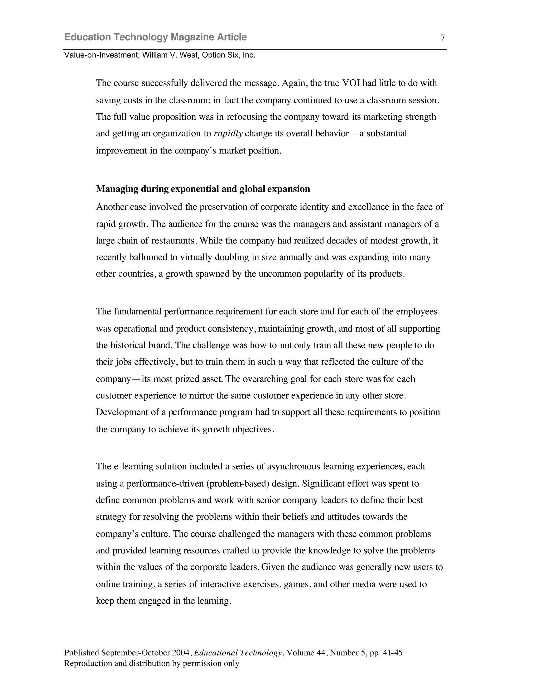 Education Technology Magazine Article
Value-on-Investment; William V. West, Option Six, Inc.
Published September-October 2004, Educational Technology, Volume 44, Number 5, pp. 41-45
Reproduction and distribution by permission only
7
The course successfully delivered the message. Again, the true VOI had little to do with
saving costs in the classroom; in fact the company continued to use a classroom session.
The full value proposition was in refocusing the company toward its marketing strength
and getting an organization to rapidly change its overall behavior—a substantial
improvement in the company’s market position.
Managing during exponential and global expansion
Another case involved the preservation of corporate identity and excellence in the face of
rapid growth. The audience for the course was the managers and assistant managers of a
large chain of restaurants. While the company had realized decades of modest growth, it
recently ballooned to virtually doubling in size annually and was expanding into many
other countries, a growth spawned by the uncommon popularity of its products.
The fundamental performance requirement for each store and for each of the employees
was operational and product consistency, maintaining growth, and most of all supporting
the historical brand. The challenge was how to not only train all these new people to do
their jobs effectively, but to train them in such a way that reflected the culture of the
company—its most prized asset. The overarching goal for each store was for each
customer experience to mirror the same customer experience in any other store.
Development of a performance program had to support all these requirements to position
the company to achieve its growth objectives.
The e-learning solution included a series of asynchronous learning experiences, each
using a performance-driven (problem-based) design. Significant effort was spent to
define common problems and work with senior company leaders to define their best
strategy for resolving the problems within their beliefs and attitudes towards the
company’s culture. The course challenged the managers with these common problems
and provided learning resources crafted to provide the knowledge to solve the problems
within the values of the corporate leaders. Given the audience was generally new users to
online training, a series of interactive exercises, games, and other media were used to
keep them engaged in the learning.
 