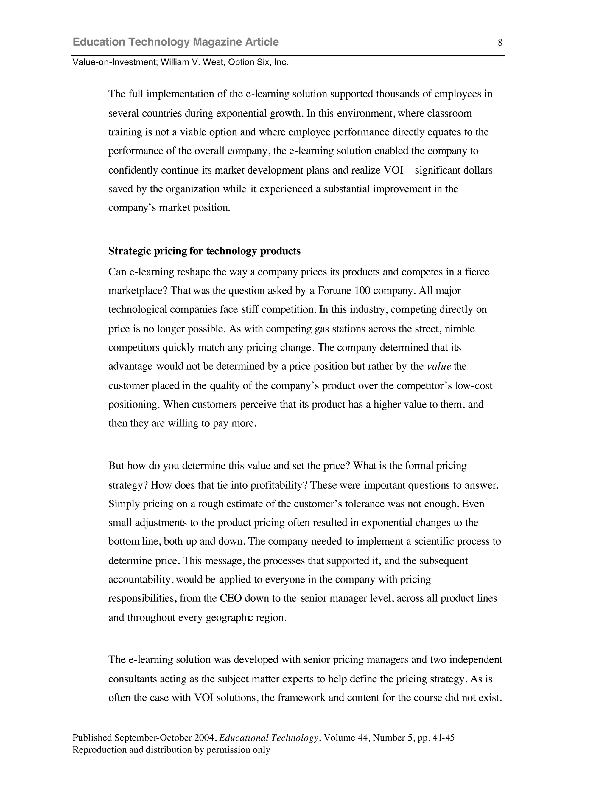 Education Technology Magazine Article
Value-on-Investment; William V. West, Option Six, Inc.
Published September-October 2004, Educational Technology, Volume 44, Number 5, pp. 41-45
Reproduction and distribution by permission only
8
The full implementation of the e-learning solution supported thousands of employees in
several countries during exponential growth. In this environment, where classroom
training is not a viable option and where employee performance directly equates to the
performance of the overall company, the e-learning solution enabled the company to
confidently continue its market development plans and realize VOI—significant dollars
saved by the organization while it experienced a substantial improvement in the
company’s market position.
Strategic pricing for technology products
Can e-learning reshape the way a company prices its products and competes in a fierce
marketplace? Thatwas the question asked by a Fortune 100 company. All major
technological companies face stiff competition. In this industry, competing directly on
price is no longer possible. As with competing gas stations across the street, nimble
competitors quickly match any pricing change. The company determined that its
advantage would not be determined by a price position but rather by the value the
customer placed in the quality of the company’s product over the competitor’s low-cost
positioning. When customers perceive that its product has a higher value to them, and
then they are willing to pay more.
But how do you determine this value and set the price? What is the formal pricing
strategy? How does that tie into profitability? These were important questions to answer.
Simply pricing on a rough estimate of the customer’s tolerance was not enough. Even
small adjustments to the product pricing often resulted in exponential changes to the
bottom line, both up and down. The company needed to implement a scientific process to
determine price. This message, the processes that supported it, and the subsequent
accountability, would be applied to everyone in the company with pricing
responsibilities, from the CEO down to the senior manager level, across all product lines
and throughout every geographic region.
The e-learning solution was developed with senior pricing managers and two independent
consultants acting as the subject matter experts to help define the pricing strategy. As is
often the case with VOI solutions, the framework and content for the course did not exist.
 