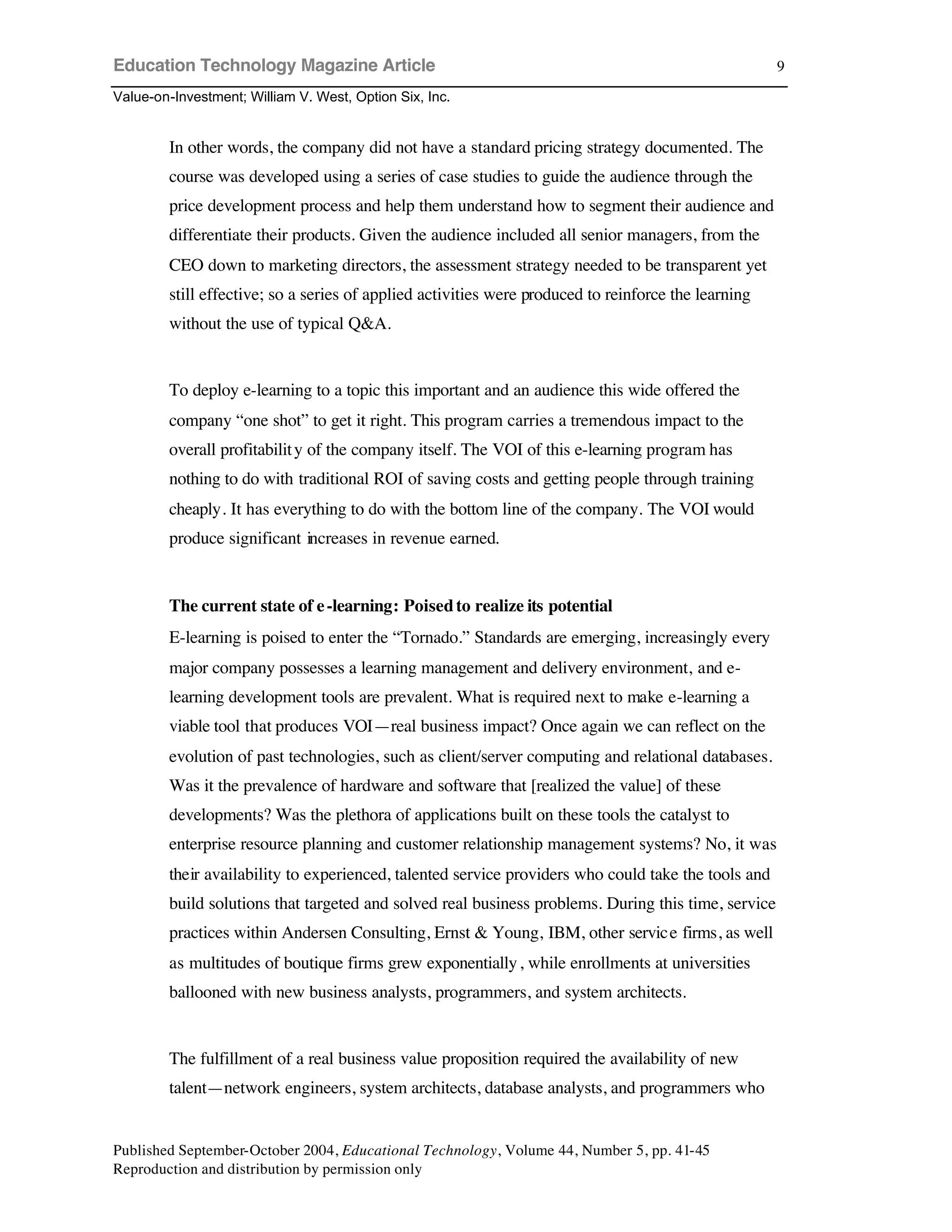 Education Technology Magazine Article
Value-on-Investment; William V. West, Option Six, Inc.
Published September-October 2004, Educational Technology, Volume 44, Number 5, pp. 41-45
Reproduction and distribution by permission only
9
In other words, the company did not have a standard pricing strategy documented. The
course was developed using a series of case studies to guide the audience through the
price development process and help them understand how to segment their audience and
differentiate their products. Given the audience included all senior managers, from the
CEO down to marketing directors, the assessment strategy needed to be transparent yet
still effective; so a series of applied activities were produced to reinforce the learning
without the use of typical Q&A.
To deploy e-learning to a topic this important and an audience this wide offered the
company “one shot” to get it right. This program carries a tremendous impact to the
overall profitability of the company itself. The VOI of this e-learning program has
nothing to do with traditional ROI of saving costs and getting people through training
cheaply. It has everything to do with the bottom line of the company. The VOI would
produce significant increases in revenue earned.
The current state of e-learning: Poisedto realize its potential
E-learning is poised to enter the “Tornado.” Standards are emerging, increasingly every
major company possesses a learning management and delivery environment, and e-
learning development tools are prevalent. What is required next to make e-learning a
viable tool that produces VOI—real business impact? Once again we can reflect on the
evolution of past technologies, such as client/server computing and relational databases.
Was it the prevalence of hardware and software that [realized the value] of these
developments? Was the plethora of applications built on these tools the catalyst to
enterprise resource planning and customer relationship management systems? No, it was
their availability to experienced, talented service providers who could take the tools and
build solutions that targeted and solved real business problems. During this time, service
practices within Andersen Consulting, Ernst & Young, IBM, other service firms, as well
as multitudes of boutique firms grew exponentially, while enrollments at universities
ballooned with new business analysts, programmers, and system architects.
The fulfillment of a real business value proposition required the availability of new
talent—network engineers, system architects, database analysts, and programmers who
 