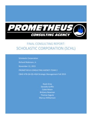 FINAL CONSULTING REPORT:
SCHOLASTIC CORPORATION (SCHL)
Kayla Gray
Denielle Griffin
Caleb Mixen
Brittany Newman
Thomas Saguto
Marcus Williamson
Scholastic Corporation
Richard Robinson, Jr.
November 12, 2015
PROMETHEUS CONSULTING AGENCY-TEAM 2
CBAD 478-Q4-Q5-HQ4 Strategic Management Fall 2015
 