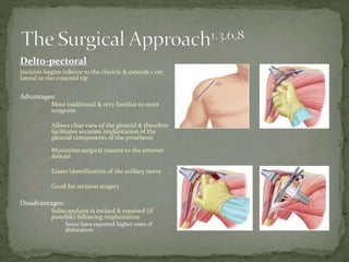 Delto-pectoral
Incision begins inferior to the clavicle & extends 1 cm
lateral to the coracoid tip
Advantages:
a) More traditional & very familiar to most
surgeons
b) Allows clear view of the glenoid & therefore
facilitates accurate implantation of the
glenoid components of the prosthesis
c) Minimizes surgical trauma to the anterior
deltoid
d) Easier identification of the axillary nerve
e) Good for revision surgery
Disadvantages:
a) Subscapularis is incised & repaired (if
possible) following implantation
a) Some have reported higher rates of
dislocation
 