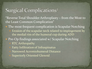 “Reverse Total Shoulder Arthroplasty – from the Most to
the Least Common Complication”
 The most frequent complication is Scapular Notching
 Erosion of the scapular neck related to impingement by
the medial rim of the humeral cup during ADD
 Pre-Op findings associated w/ Scapular Notching
 RTC Arthropathy
 Fatty Infiltration of Infraspinatus
 Narrowed Acromiohumeral Distance
 Superiorly Oriented Glenoid
 