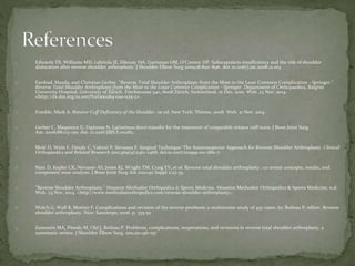 1. Edwards TB, Williams MD, Labriola JE, Elkousy HA, Gartsman GM, O’Connor DP. Subscapularis insufficiency and the risk of shoulder
dislocation after reverse shoulder arthroplasty. J Shoulder Elbow Surg.2009;18:892–896. doi: 10.1016/j.jse.2008.12.013.
2. Farshad, Mazda, and Christian Gerber. "Reverse Total Shoulder Arthroplasty-from the Most to the Least Common Complication - Springer."
Reverse Total Shoulder Arthroplasty-from the Most to the Least Common Complication - Springer. Department of Orthopaedics, Balgrist
University Hospital, University of Zürich, Forchstrasse 340, 8008 Zürich, Switzerland, 01 Dec. 2010. Web. 23 Nov. 2014.
<http://dx.doi.org/10.1007%2Fs00264-010-1125-2>.
3. Frankle, Mark A. Rotator Cuff Deficiency of the Shoulder. 1st ed. New York: Thieme, 2008. Web. 21 Nov. 2014.
4. Gerber C, Maquieira G, Espinosa N. Latissimus dorsi transfer for the treatment of irreparable rotator cuff tears. J Bone Joint Surg
Am. 2006;88:113–120. doi: 10.2106/JBJS.E.00282.
5. Molé D, Wein F, Dézaly C, Valenti P, Sirveaux F. Surgical Technique: The Anterosuperior Approach for Reverse Shoulder Arthroplasty. Clinical
Orthopaedics and Related Research 2011;469(9):2461-2468. doi:10.1007/s11999-011-1861-7.
6. Nam D, Kepler CK, Neviaser AS, Jones KJ, Wright TM, Craig EV, et al. Reverse total shoulder arthroplasty : c0 urrent concepts, results, and
component wear analysis. J Bone Joint Surg Am 2010;92 Suppl 2:23-35.
7. "Reverse Shoulder Arthroplasty." Houston Methodist Orthopedics & Sports Medicine. Houston Methodist Orthopedics & Sports Medicine, n.d.
Web. 23 Nov. 2014. <http://www.methodistorthopedics.com/reverse-shoulder-arthroplasty>.
8. Walch G, Wall B, Mottier F. Complications and revision of the reverse prothesis: a multicenter study of 457 cases. In: Boileau P, editor. Reverse
shoulder arthroplasty. Nice: Sauramps; 2006. p. 335-52
9. Zumstein MA, Pinedo M, Old J, Boileau P. Problems, complications, reoperations, and revisions in reverse total shoulder arthroplasty: a
systematic review. J Shoulder Elbow Surg. 2011;20:146–157
 