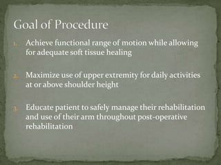 1. Achieve functional range of motion while allowing
for adequate soft tissue healing
2. Maximize use of upper extremity for daily activities
at or above shoulder height
3. Educate patient to safely manage their rehabilitation
and use of their arm throughout post-operative
rehabilitation
 