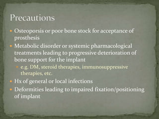  Osteoporsis or poor bone stock for acceptance of
prosthesis
 Metabolic disorder or systemic pharmacological
treatments leading to progressive deterioration of
bone support for the implant
 e.g. DM, steroid therapies, immunosuppressive
therapies, etc.
 Hx of general or local infections
 Deformities leading to impaired fixation/positioning
of implant
 