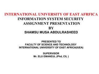 INTERNATIONAL UNIVERSITY OF EAST AFRFICA
INFORMATION SYSTEM SECURITY
ASSIGNMENT PRESENTATION
BY
SHAMSU MUSA ABDULRASHEED
PRESENTED TO
FACULTY OF SCIENCE AND TECHNOLOGY
INTERNATIONAL UNIVERSITY OF EAST AFRICA(IUEA)
SUPERVISOR
Mr. ELU EMANEUL (Phd, CIL )
 