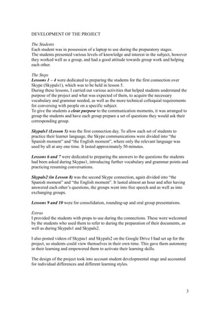 3
DEVELOPMENT OF THE PROJECT
The Students
Each student was in possession of a laptop to use during the preparatory stages.
The students presented various levels of knowledge and interest in the subject, however
they worked well as a group, and had a good attitude towards group work and helping
each other.
The Steps
Lessons 1 – 4 were dedicated to preparing the students for the first connection over
Skype (Skypals1), which was to be held in lesson 5.
During these lessons, I carried out various activities that helped students understand the
purpose of the project and what was expected of them, to acquire the necessary
vocabulary and grammar needed, as well as the more technical colloquial requirements
for conversing with people on a specific subject.
To give the students a clear purpose to the communication moments, it was arranged to
group the students and have each group prepare a set of questions they would ask their
corresponding group.
Skypals1 (Lesson 5) was the first connection day. To allow each set of students to
practice their learner language, the Skype communications were divided into “the
Spanish moment” and “the English moment”, where only the relevant language was
used by all at any one time. It lasted approximately 50 minutes.
Lessons 6 and 7 were dedicated to preparing the answers to the questions the students
had been asked during Skypas1, introducing further vocabulary and grammar points and
practicing resuming conversations.
Skypals2 (in Lesson 8) was the second Skype connection, again divided into “the
Spanish moment” and “the English moment”. It lasted almost an hour and after having
answered each other’s questions, the groups went into free speech and as well as into
exchanging groups.
Lessons 9 and 10 were for consolidation, rounding-up and oral group presentations.
Extras
I provided the students with props to use during the connections. These were welcomed
by the students who used them to refer to during the preparation of their documents, as
well as during Skypals1 and Skypals2.
I also posted videos of Skypas1 and Skypals2 on the Google Drive I had set up for the
project, so students could view themselves in their own time. This gave them autonomy
in their learning and empowered them to activate their learning skills.
The design of the project took into account student developmental stage and accounted
for individual differences and different learning styles.
 