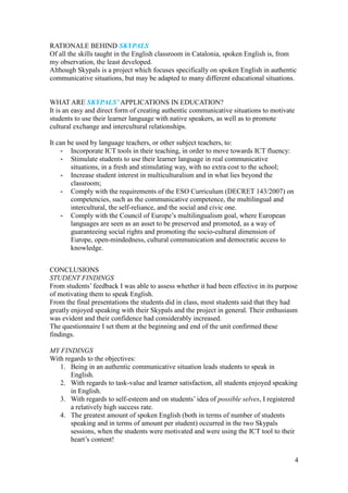 4
RATIONALE BEHIND SKYPALS
Of all the skills taught in the English classroom in Catalonia, spoken English is, from
my observation, the least developed.
Although Skypals is a project which focuses specifically on spoken English in authentic
communicative situations, but may be adapted to many different educational situations.
WHAT ARE SKYPALS’ APPLICATIONS IN EDUCATION?
It is an easy and direct form of creating authentic communicative situations to motivate
students to use their learner language with native speakers, as well as to promote
cultural exchange and intercultural relationships.
It can be used by language teachers, or other subject teachers, to:
- Incorporate ICT tools in their teaching, in order to move towards ICT fluency:
- Stimulate students to use their learner language in real communicative
situations, in a fresh and stimulating way, with no extra cost to the school;
- Increase student interest in multiculturalism and in what lies beyond the
classroom;
- Comply with the requirements of the ESO Curriculum (DECRET 143/2007) on
competencies, such as the communicative competence, the multilingual and
intercultural, the self-reliance, and the social and civic one.
- Comply with the Council of Europe’s multilingualism goal, where European
languages are seen as an asset to be preserved and promoted, as a way of
guaranteeing social rights and promoting the socio-cultural dimension of
Europe, open-mindedness, cultural communication and democratic access to
knowledge.
CONCLUSIONS
STUDENT FINDINGS
From students’ feedback I was able to assess whether it had been effective in its purpose
of motivating them to speak English.
From the final presentations the students did in class, most students said that they had
greatly enjoyed speaking with their Skypals and the project in general. Their enthusiasm
was evident and their confidence had considerably increased.
The questionnaire I set them at the beginning and end of the unit confirmed these
findings.
MY FINDINGS
With regards to the objectives:
1. Being in an authentic communicative situation leads students to speak in
English.
2. With regards to task-value and learner satisfaction, all students enjoyed speaking
in English.
3. With regards to self-esteem and on students’ idea of possible selves, I registered
a relatively high success rate.
4. The greatest amount of spoken English (both in terms of number of students
speaking and in terms of amount per student) occurred in the two Skypals
sessions, when the students were motivated and were using the ICT tool to their
heart’s content!
 