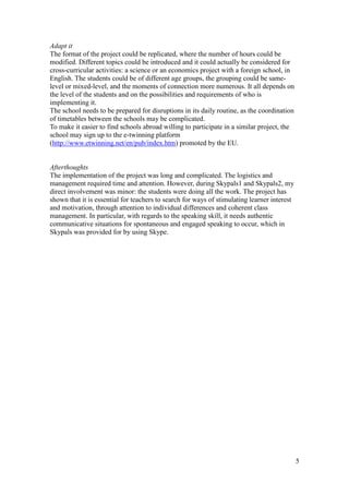 5
Adapt it
The format of the project could be replicated, where the number of hours could be
modified. Different topics could be introduced and it could actually be considered for
cross-curricular activities: a science or an economics project with a foreign school, in
English. The students could be of different age groups, the grouping could be same-
level or mixed-level, and the moments of connection more numerous. It all depends on
the level of the students and on the possibilities and requirements of who is
implementing it.
The school needs to be prepared for disruptions in its daily routine, as the coordination
of timetables between the schools may be complicated.
To make it easier to find schools abroad willing to participate in a similar project, the
school may sign up to the e-twinning platform
(http://www.etwinning.net/en/pub/index.htm) promoted by the EU.
Afterthoughts
The implementation of the project was long and complicated. The logistics and
management required time and attention. However, during Skypals1 and Skypals2, my
direct involvement was minor: the students were doing all the work. The project has
shown that it is essential for teachers to search for ways of stimulating learner interest
and motivation, through attention to individual differences and coherent class
management. In particular, with regards to the speaking skill, it needs authentic
communicative situations for spontaneous and engaged speaking to occur, which in
Skypals was provided for by using Skype.
 