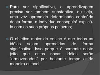  Para ser significativa, a aprendizagem
precisa ser também substantiva, ou seja,
uma vez aprendido determinado conteúdo
desta forma, o indivíduo conseguirá explicá-
lo com as suas próprias palavras;
 O objetivo maior do ensino é que todas as
idéias sejam aprendidas de forma
significativa. Isso porque é somente deste
jeito que estas novas idéias serão
“armazenadas” por bastante tempo e de
maneira estável.
 