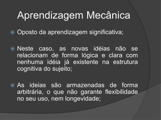 Aprendizagem Mecânica
 Oposto da aprendizagem significativa;
 Neste caso, as novas idéias não se
relacionam de forma lógica e clara com
nenhuma idéia já existente na estrutura
cognitiva do sujeito;
 As ideias são armazenadas de forma
arbitrária, o que não garante flexibilidade
no seu uso, nem longevidade;
 