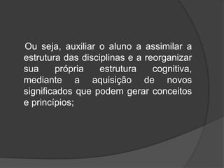 Ou seja, auxiliar o aluno a assimilar a
estrutura das disciplinas e a reorganizar
sua própria estrutura cognitiva,
mediante a aquisição de novos
significados que podem gerar conceitos
e princípios;
 