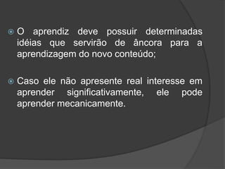  O aprendiz deve possuir determinadas
idéias que servirão de âncora para a
aprendizagem do novo conteúdo;
 Caso ele não apresente real interesse em
aprender significativamente, ele pode
aprender mecanicamente.
 
