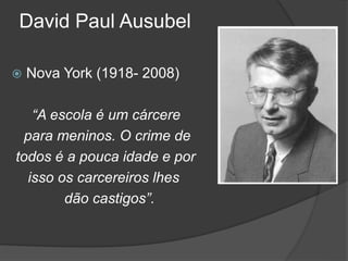 David Paul Ausubel
 Nova York (1918- 2008)
“A escola é um cárcere
para meninos. O crime de
todos é a pouca idade e por
isso os carcereiros lhes
dão castigos”.
 