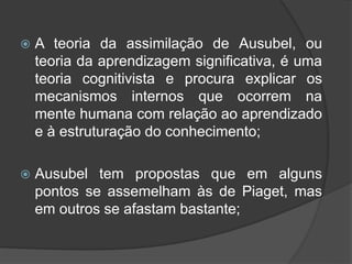  A teoria da assimilação de Ausubel, ou
teoria da aprendizagem significativa, é uma
teoria cognitivista e procura explicar os
mecanismos internos que ocorrem na
mente humana com relação ao aprendizado
e à estruturação do conhecimento;
 Ausubel tem propostas que em alguns
pontos se assemelham às de Piaget, mas
em outros se afastam bastante;
 