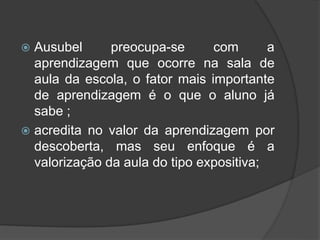  Ausubel preocupa-se com a
aprendizagem que ocorre na sala de
aula da escola, o fator mais importante
de aprendizagem é o que o aluno já
sabe ;
 acredita no valor da aprendizagem por
descoberta, mas seu enfoque é a
valorização da aula do tipo expositiva;
 