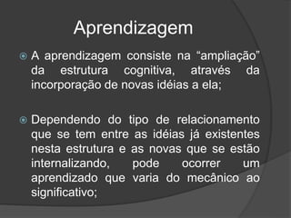 Aprendizagem
 A aprendizagem consiste na “ampliação”
da estrutura cognitiva, através da
incorporação de novas idéias a ela;
 Dependendo do tipo de relacionamento
que se tem entre as idéias já existentes
nesta estrutura e as novas que se estão
internalizando, pode ocorrer um
aprendizado que varia do mecânico ao
significativo;
 