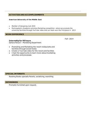 ACTIVITIES AND ACCOMPLISHMENTS
A merican University of the Middle East
 Member of designing club 2010
 Participated in Academic activities Marketing competition where we promote the
university facilities through YouTube video and our team won the first place in 2013
WORK EXPERIENCE
Internship for 90 hours
Sahara Resort – Marketing Department
 Promoting and Marketing the resort restaurants and
facilities through social media
 Create a YouTube video for the resort and facilities
 I had the opportunity to learn more about marketing
activities and processes
Fall- 2014
SPECIAL INTERESTS
Reading Books specially Novels, socializing, searching
REFERENCES
Promptly furnished upon request.
 